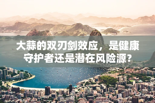 大蒜的双刃剑效应，是健康守护者还是潜在风险源？
