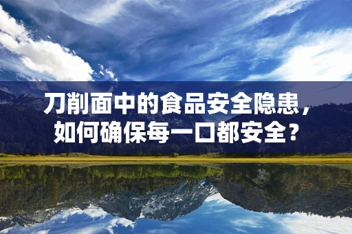 刀削面中的食品安全隐患，如何确保每一口都安全？