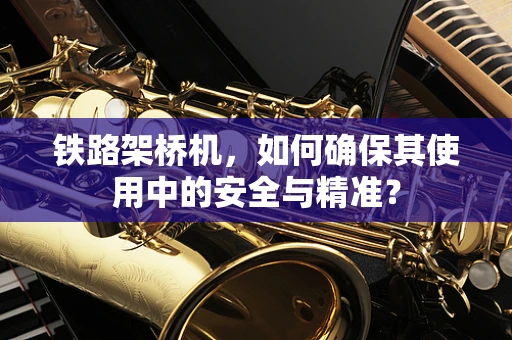 铁路架桥机，如何确保其使用中的安全与精准？