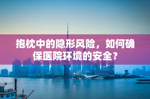 抱枕中的隐形风险，如何确保医院环境的安全？