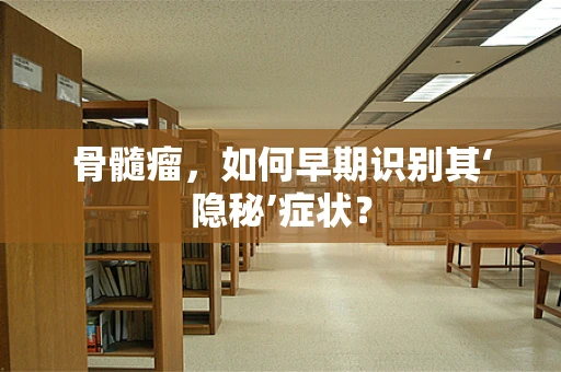 骨髓瘤，如何早期识别其‘隐秘’症状？