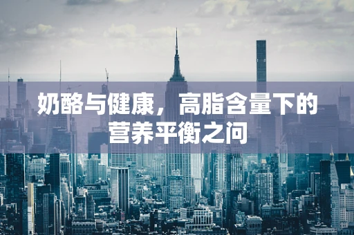 奶酪与健康，高脂含量下的营养平衡之问