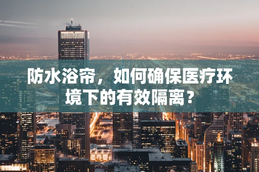防水浴帘，如何确保医疗环境下的有效隔离？