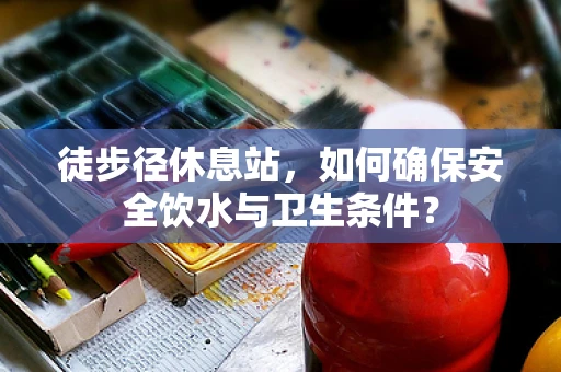 徒步径休息站，如何确保安全饮水与卫生条件？