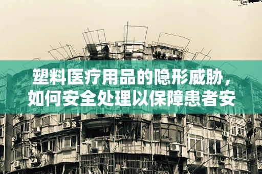 塑料医疗用品的隐形威胁，如何安全处理以保障患者安全？