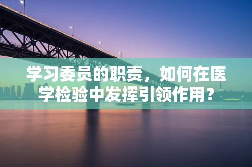 学习委员的职责，如何在医学检验中发挥引领作用？