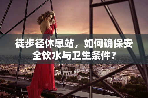 徒步径休息站，如何确保安全饮水与卫生条件？