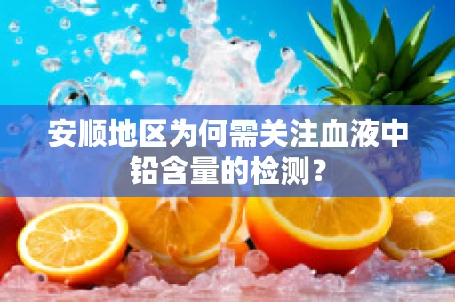 安顺地区为何需关注血液中铅含量的检测？