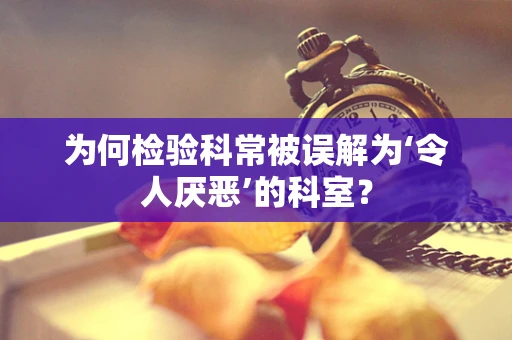 为何检验科常被误解为‘令人厌恶’的科室？