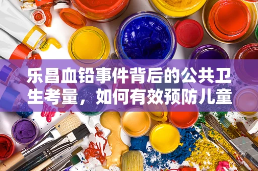 乐昌血铅事件背后的公共卫生考量，如何有效预防儿童铅暴露？