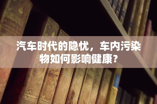 汽车时代的隐忧，车内污染物如何影响健康？