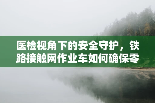 医检视角下的安全守护，铁路接触网作业车如何确保零误诊