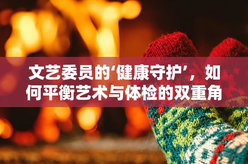 文艺委员的‘健康守护’，如何平衡艺术与体检的双重角色？