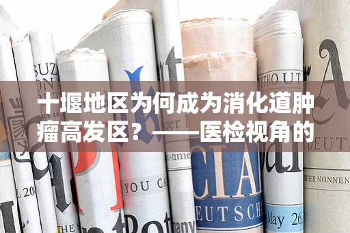 十堰地区为何成为消化道肿瘤高发区？——医检视角的深度剖析
