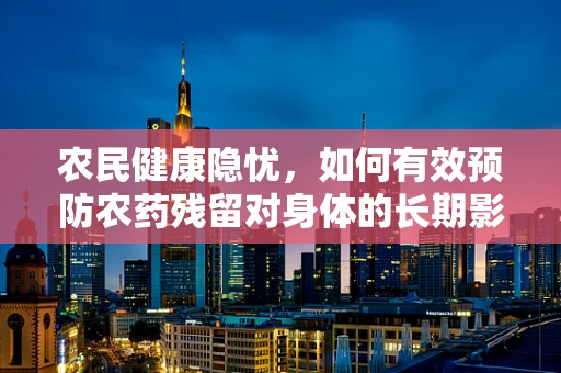 农民健康隐忧，如何有效预防农药残留对身体的长期影响？
