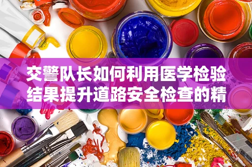 交警队长如何利用医学检验结果提升道路安全检查的精准度？