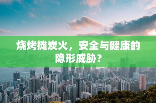 烧烤摊炭火，安全与健康的隐形威胁？