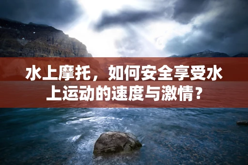 水上摩托，如何安全享受水上运动的速度与激情？