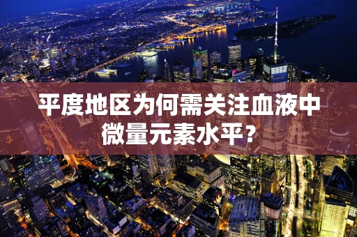 平度地区为何需关注血液中微量元素水平？