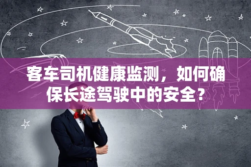 客车司机健康监测，如何确保长途驾驶中的安全？