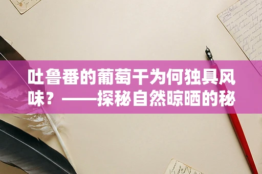 吐鲁番的葡萄干为何独具风味？——探秘自然晾晒的秘密