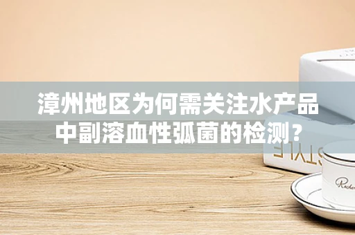 漳州地区为何需关注水产品中副溶血性弧菌的检测？