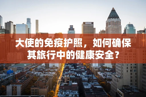大使的免疫护照，如何确保其旅行中的健康安全？