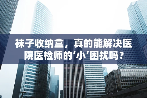 袜子收纳盒，真的能解决医院医检师的‘小’困扰吗？