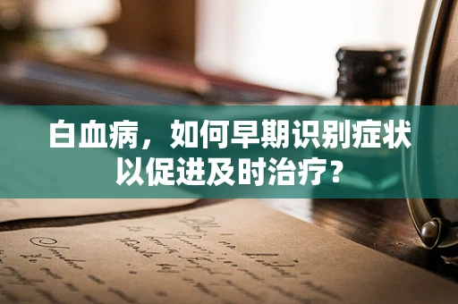 白血病，如何早期识别症状以促进及时治疗？