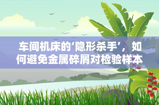 车间机床的‘隐形杀手’，如何避免金属碎屑对检验样本的污染？