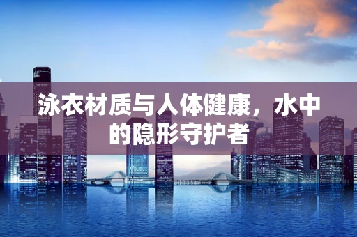 泳衣材质与人体健康，水中的隐形守护者