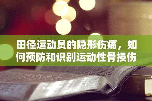 田径运动员的隐形伤痛，如何预防和识别运动性骨损伤？