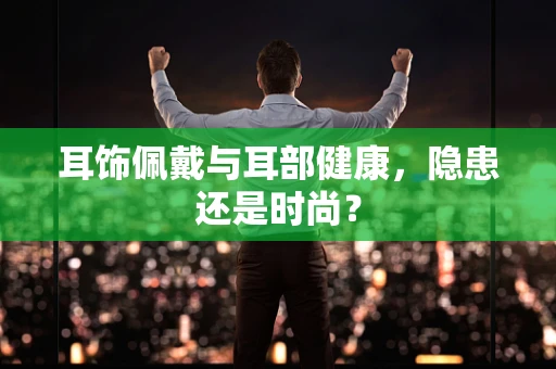 耳饰佩戴与耳部健康，隐患还是时尚？