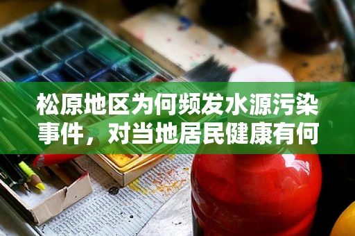 松原地区为何频发水源污染事件，对当地居民健康有何潜在影响？