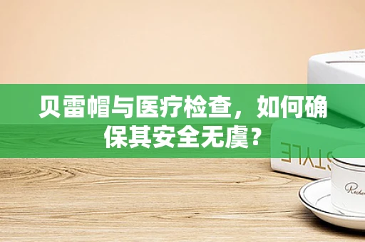 贝雷帽与医疗检查，如何确保其安全无虞？