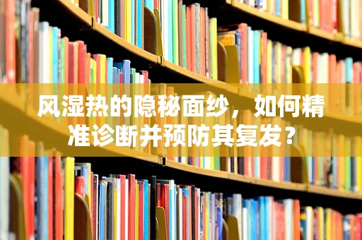 风湿热的隐秘面纱，如何精准诊断并预防其复发？