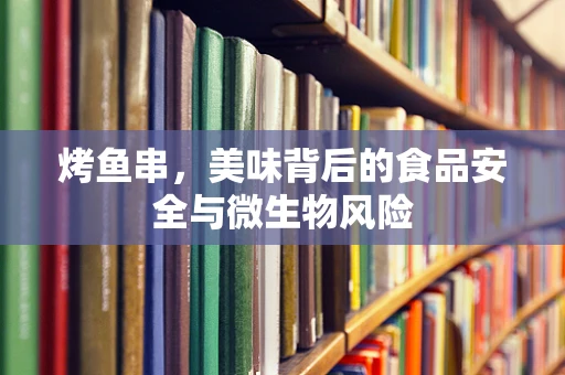 烤鱼串，美味背后的食品安全与微生物风险