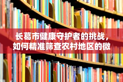 长葛市健康守护者的挑战，如何精准筛查农村地区的微小肺部结节？