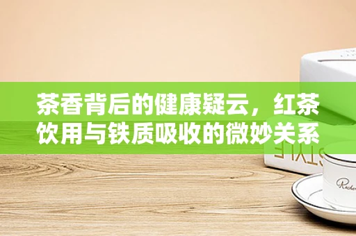 茶香背后的健康疑云，红茶饮用与铁质吸收的微妙关系