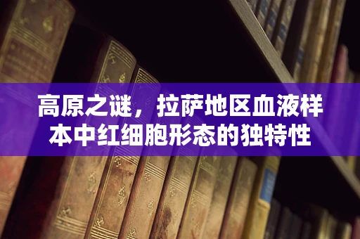 高原之谜，拉萨地区血液样本中红细胞形态的独特性