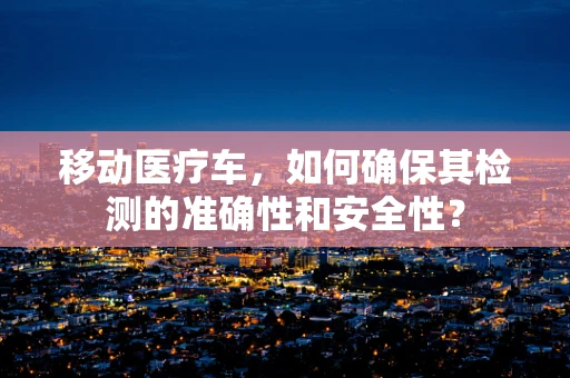 移动医疗车，如何确保其检测的准确性和安全性？