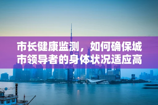 市长健康监测，如何确保城市领导者的身体状况适应高强度工作？