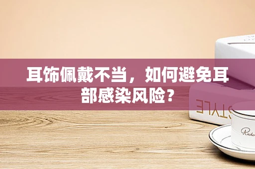 耳饰佩戴不当，如何避免耳部感染风险？