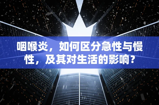 咽喉炎，如何区分急性与慢性，及其对生活的影响？