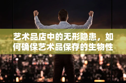 艺术品店中的无形隐患，如何确保艺术品保存的生物性安全？