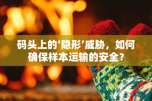 码头上的‘隐形’威胁，如何确保样本运输的安全？