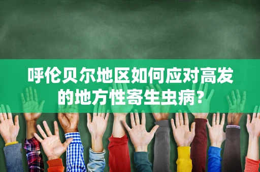 呼伦贝尔地区如何应对高发的地方性寄生虫病？