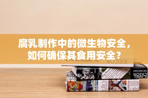 腐乳制作中的微生物安全，如何确保其食用安全？