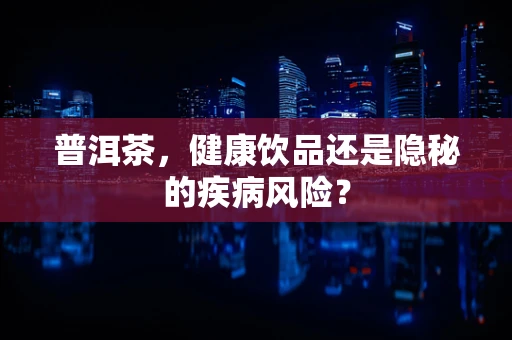普洱茶，健康饮品还是隐秘的疾病风险？