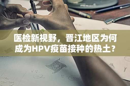 医检新视野，晋江地区为何成为HPV疫苗接种的热土？